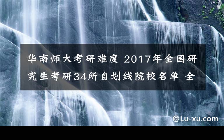 华南师大考研难度 2017年全国研究生考研34所自划线院校名单 全国211高校考研难度分析