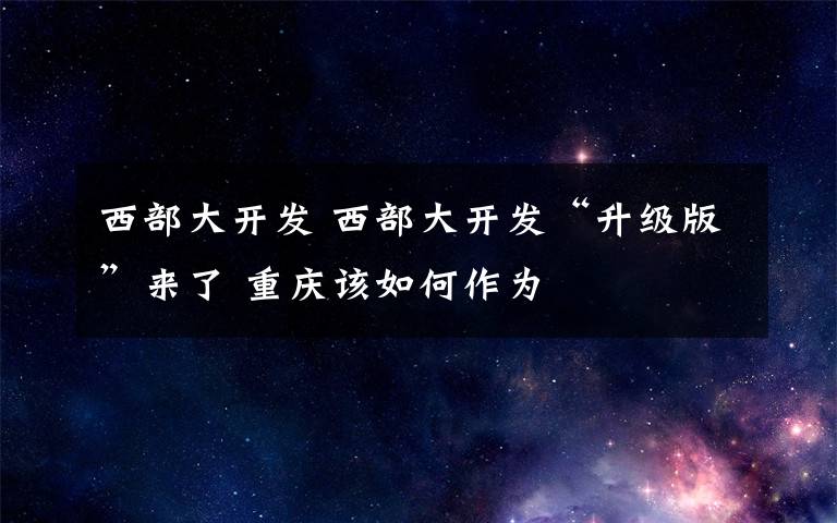 西部大开发 西部大开发“升级版”来了 重庆该如何作为
