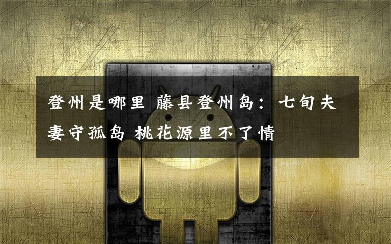 登州是哪里 藤县登州岛:七旬夫妻守孤岛 桃花源里不了情