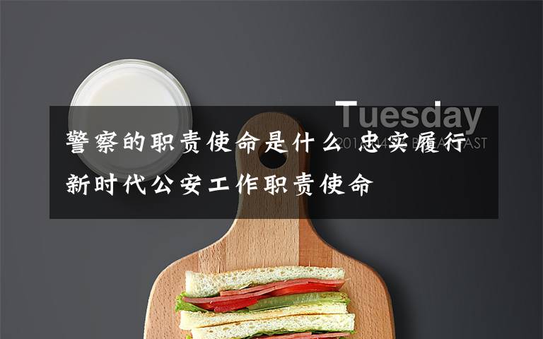 警察的职责使命是什么 忠实履行新时代公安工作职责使命