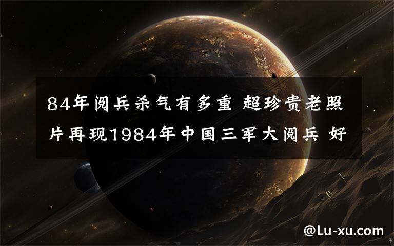 84年阅兵杀气有多重 超珍贵老照片再现1984年中国三军大阅兵 好重的杀气!