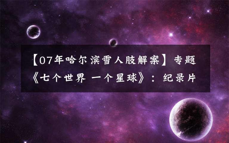 【07年哈尔滨雪人肢解案】专题《七个世界 一个星球》:纪录片如何引导“诗意地栖居”