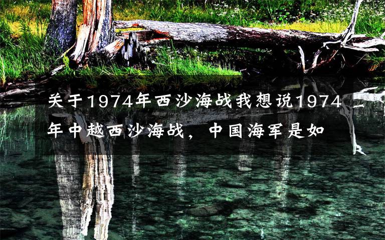 关于1974年西沙海战我想说1974年中越西沙海战,中国海军是如何以弱搏强,打出完胜的?