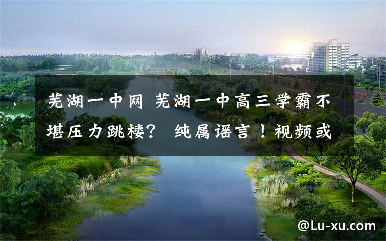 芜湖一中网 芜湖一中高三学霸不堪压力跳楼? 纯属谣言!视频或是杜撰