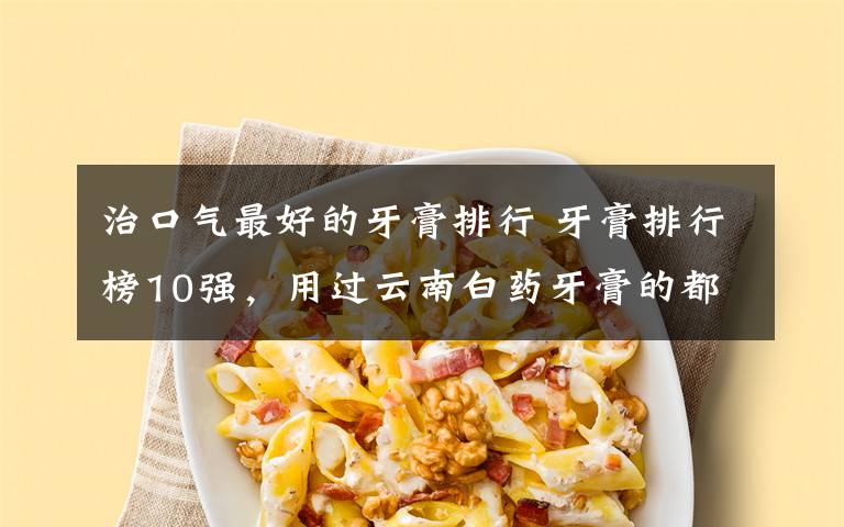 治口气最好的牙膏排行 牙膏排行榜10强,用过云南白药牙膏的都说好