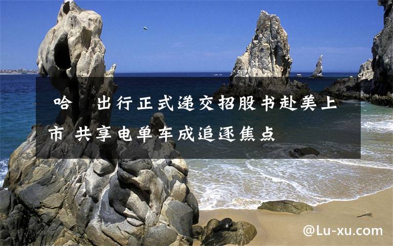  哈啰出行正式递交招股书赴美上市 共享电单车成追逐焦点