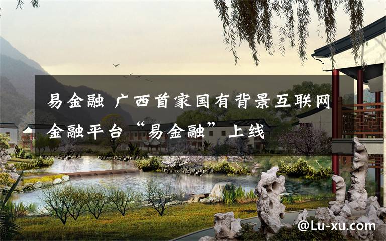 易金融 广西首家国有背景互联网金融平台“易金融”上线