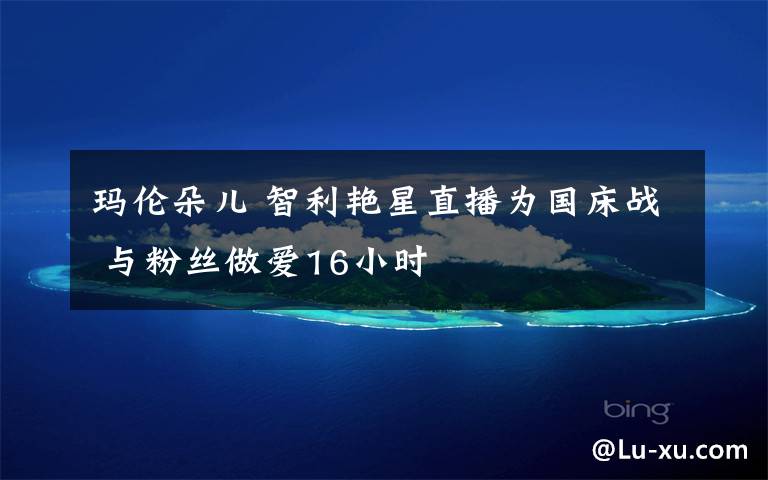 玛伦朵儿 智利艳星直播为国床战 与粉丝做爱16小时