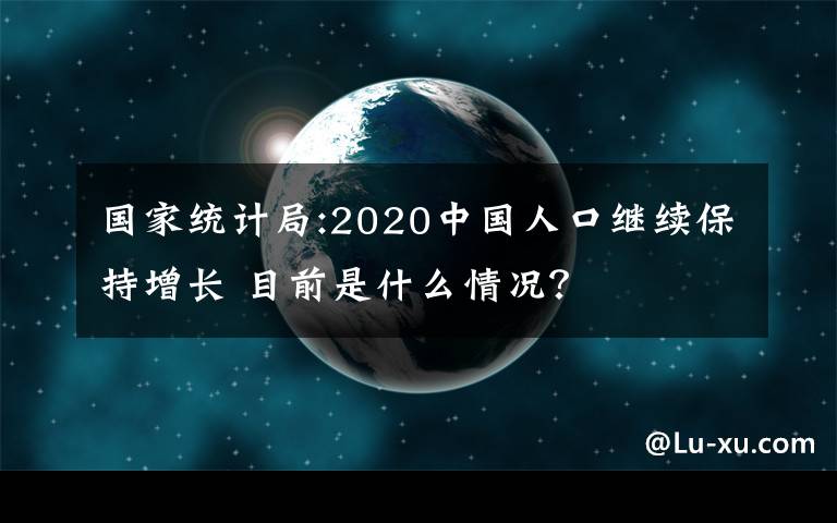 国家统计局:2020中国人口继续保持增长 目前是什么情况?