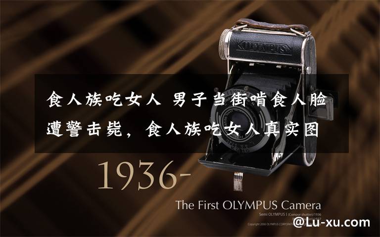 食人族吃女人 男子当街啃食人脸遭警击毙,食人族吃女人真实图片