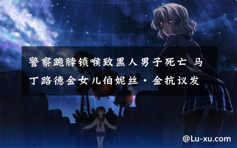 警察跪脖锁喉致黑人男子死亡 马丁路德金女儿伯妮丝·金抗议发声