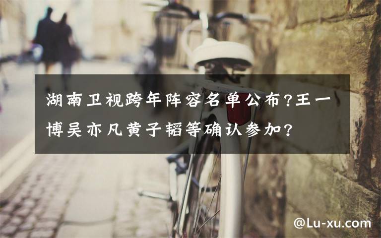 湖南卫视跨年阵容名单公布?王一博吴亦凡黄子韬等确认参加?