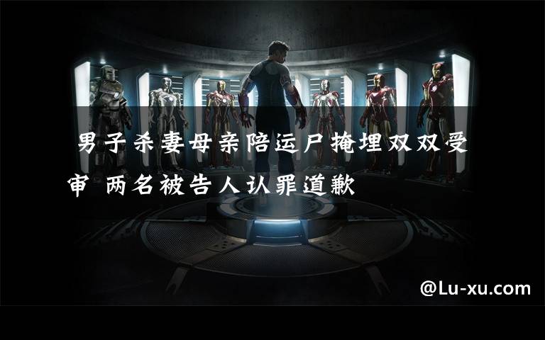 男子杀妻母亲陪运尸掩埋双双受审 两名被告人认罪道歉