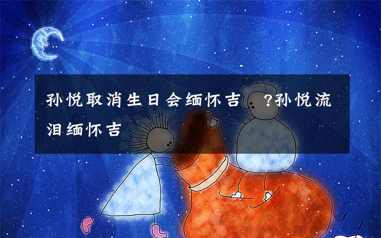 孙悦取消生日会缅怀吉喆?孙悦流泪缅怀吉喆