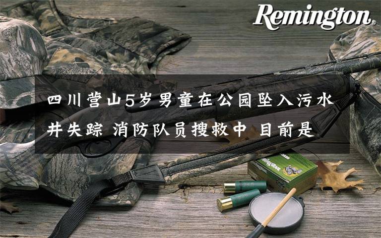 四川营山5岁男童在公园坠入污水井失踪 消防队员搜救中 目前是什么情况?