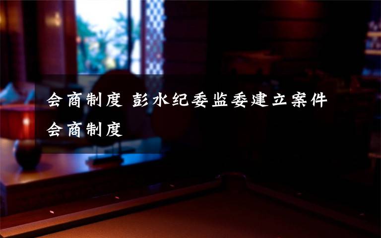 会商制度 彭水纪委监委建立案件会商制度