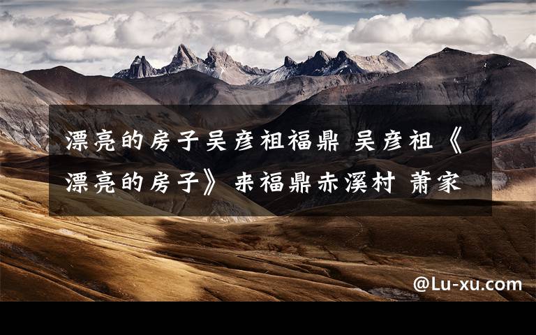 漂亮的房子吴彦祖福鼎 吴彦祖《漂亮的房子》来福鼎赤溪村 萧家建筑让其动容