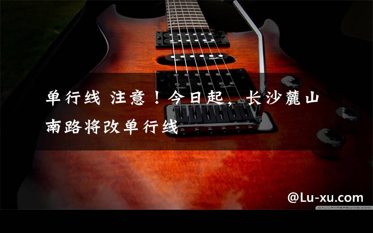 单行线 注意!今日起,长沙麓山南路将改单行线