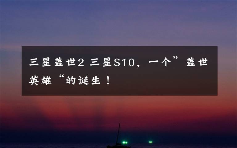 三星盖世2 三星S10，一个”盖世英雄“的诞生！