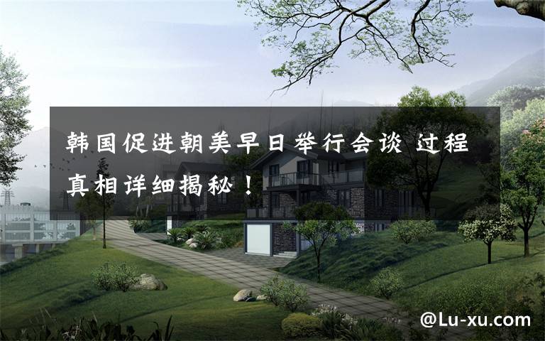 韩国促进朝美早日举行会谈 过程真相详细揭秘!