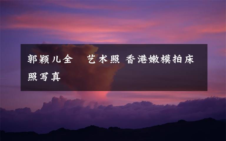 郭颖儿全婐艺术照 香港嫩模拍床照写真