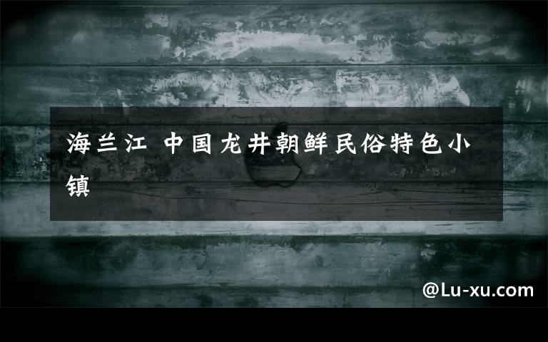 海兰江 中国龙井朝鲜民俗特色小镇