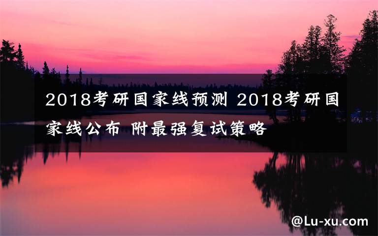2018考研国家线预测 2018考研国家线公布 附最强复试策略