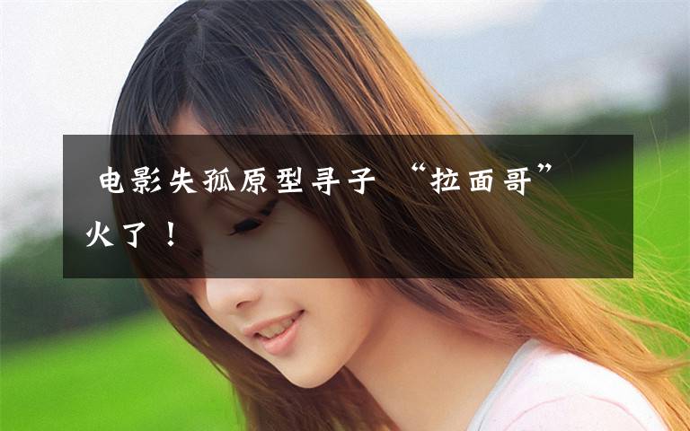 电影失孤原型寻子 “拉面哥”火了!