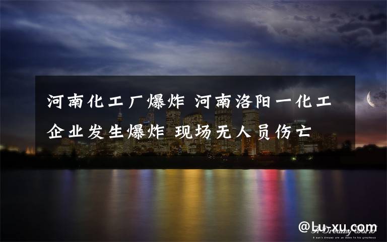 河南化工厂爆炸 河南洛阳一化工企业发生爆炸 现场无人员伤亡