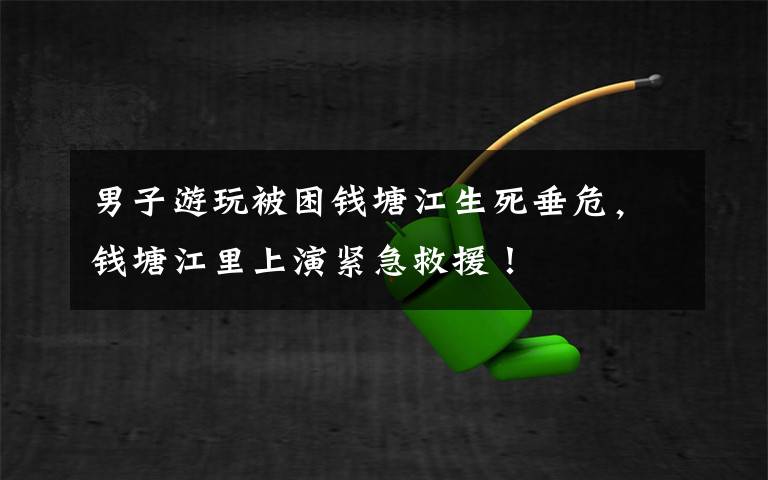 男子游玩被困钱塘江生死垂危，钱塘江里上演紧急救援！