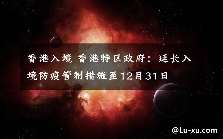 香港入境 香港特区政府：延长入境防疫管制措施至12月31日
