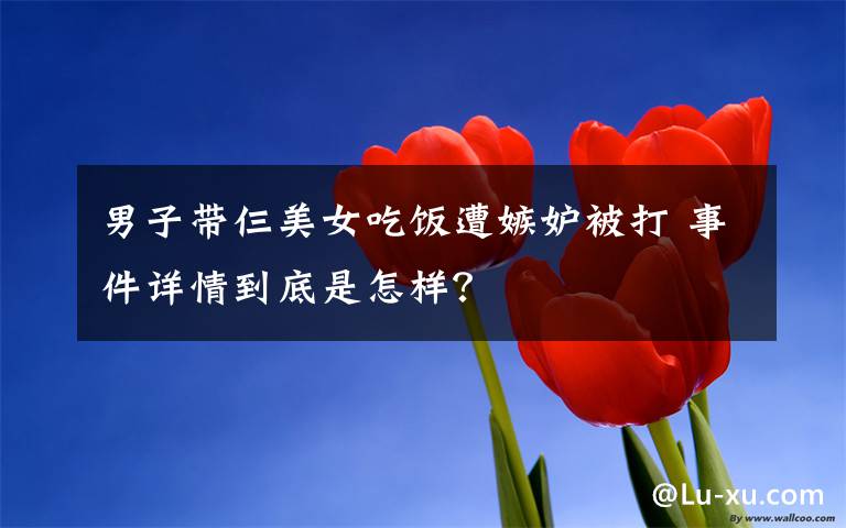 男子带仨美女吃饭遭嫉妒被打 事件详情到底是怎样?