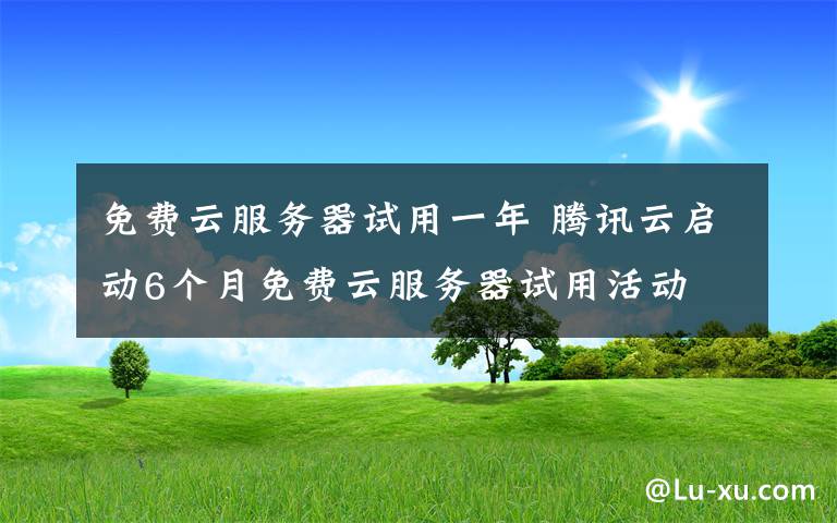 免费云服务器试用一年 腾讯云启动6个月免费云服务器试用活动 个人企业均可参加
