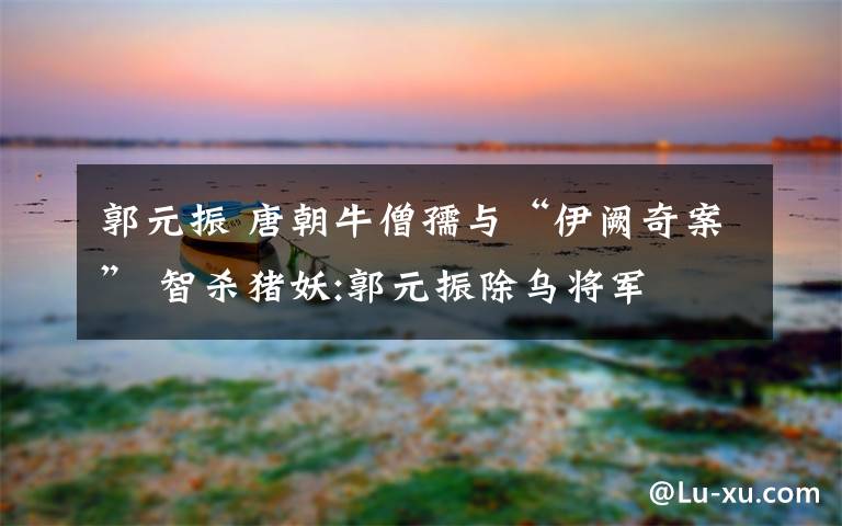 郭元振 唐朝牛僧孺与“伊阙奇案” 智杀猪妖:郭元振除乌将军