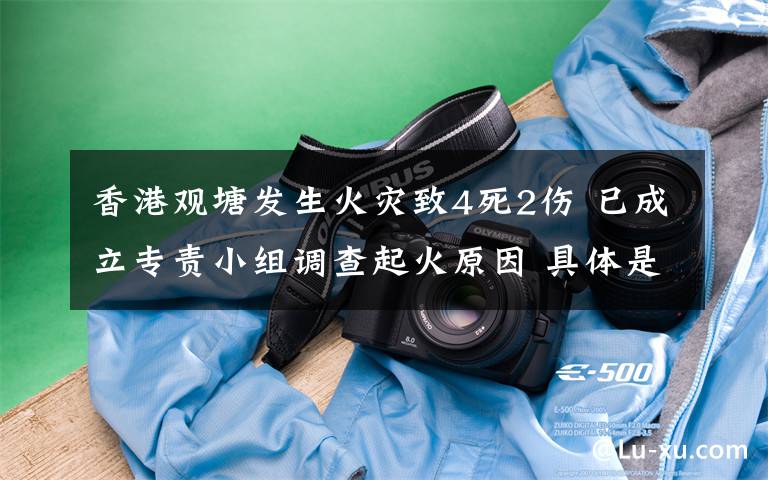 香港观塘发生火灾致4死2伤 已成立专责小组调查起火原因 具体是什么情况?