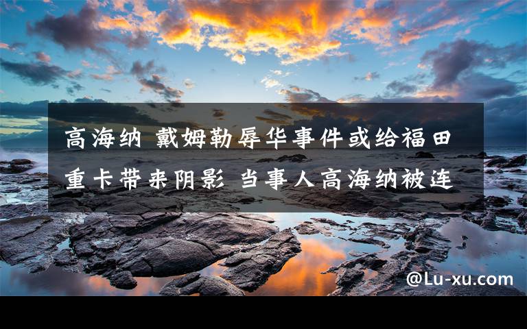 高海纳 戴姆勒辱华事件或给福田重卡带来阴影 当事人高海纳被连夜免职