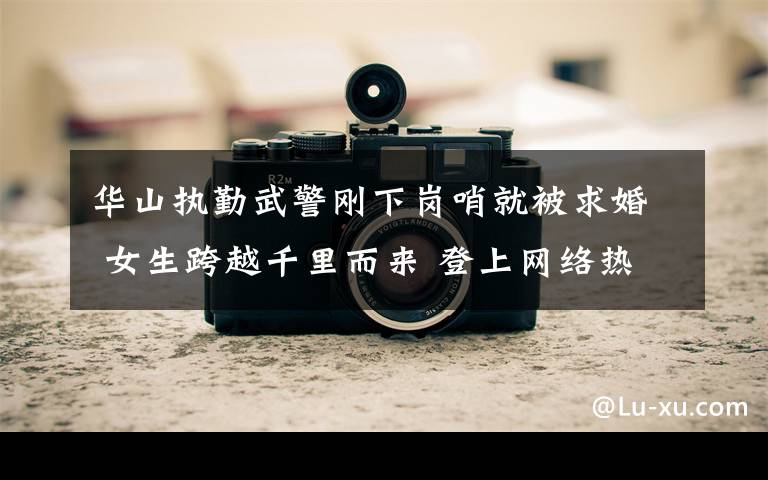 华山执勤武警刚下岗哨就被求婚 女生跨越千里而来 登上网络热搜了!