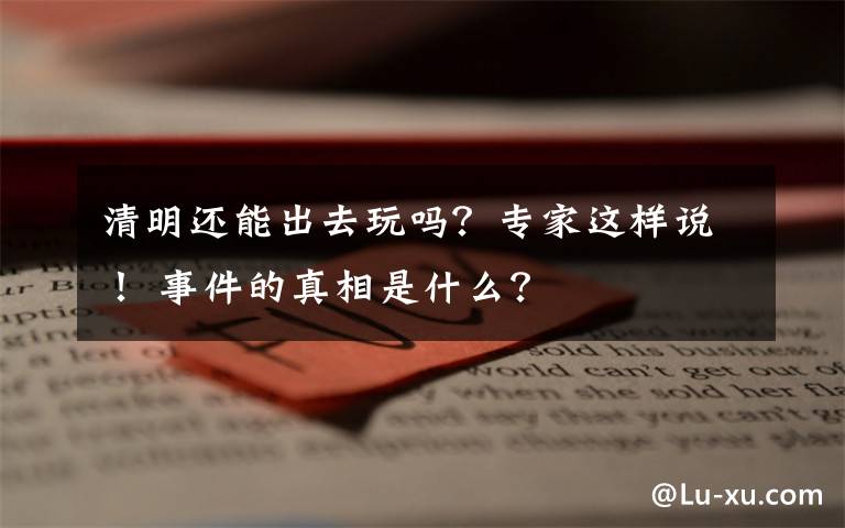 清明还能出去玩吗?专家这样说! 事件的真相是什么?