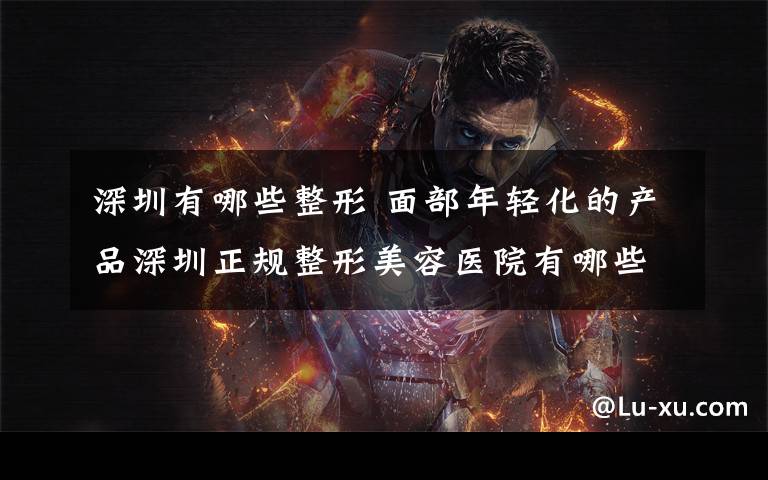 深圳有哪些整形 面部年轻化的产品深圳正规整形美容医院有哪些
