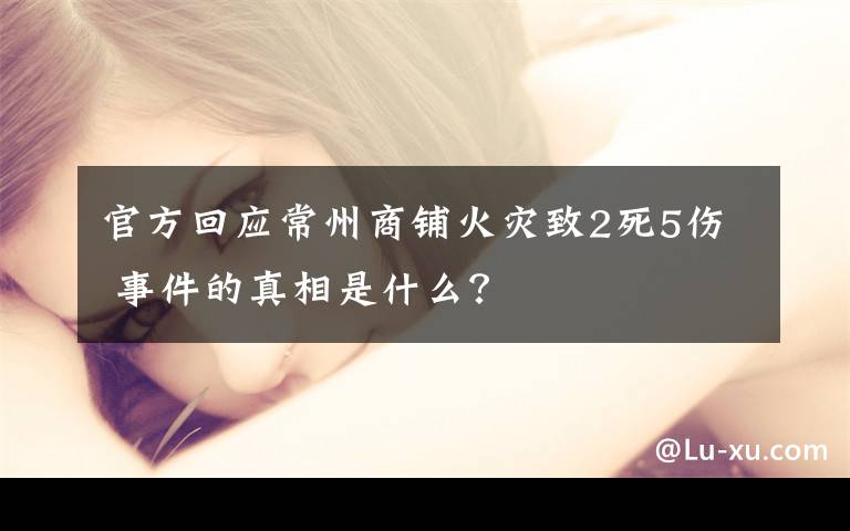 官方回应常州商铺火灾致2死5伤 事件的真相是什么?