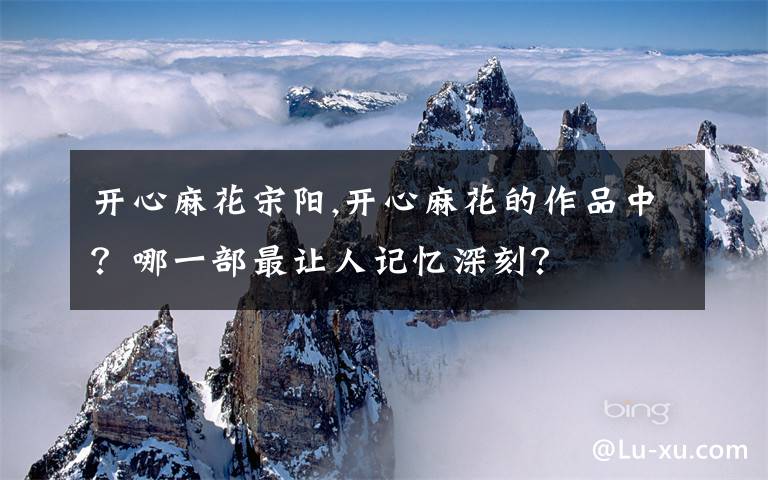 开心麻花宋阳,开心麻花的作品中？哪一部最让人记忆深刻？