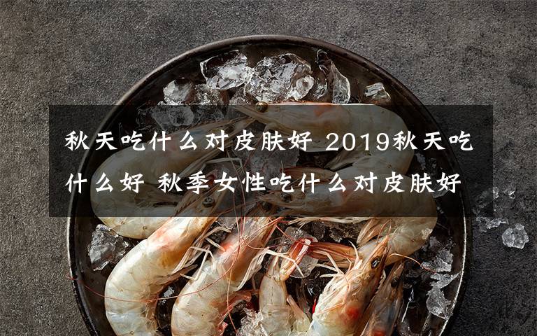 秋天吃什么对皮肤好 2019秋天吃什么好 秋季女性吃什么对皮肤好