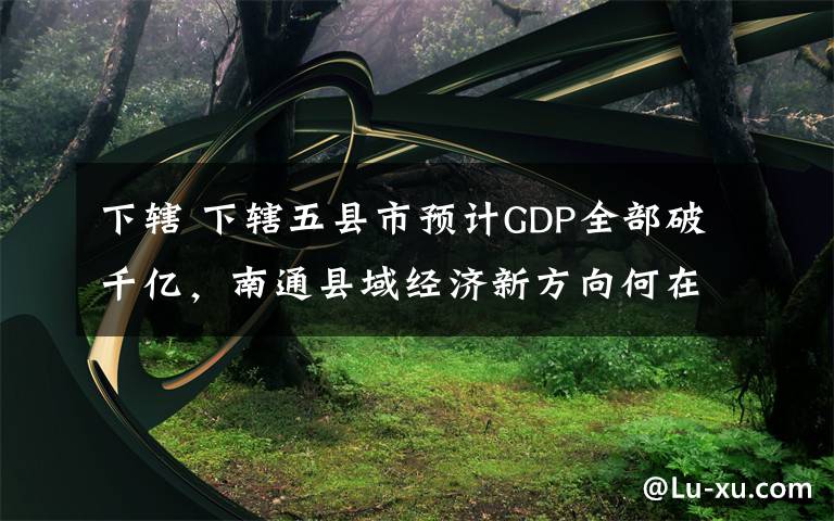 下辖 下辖五县市预计GDP全部破千亿,南通县域经济新方向何在