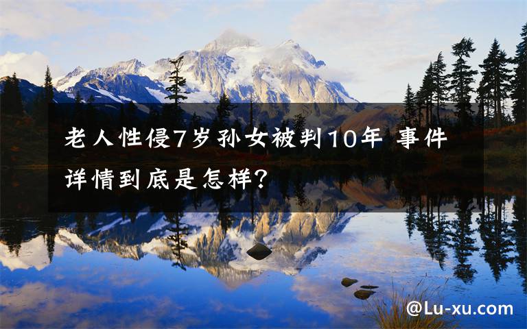 老人性侵7岁孙女被判10年 事件详情到底是怎样?