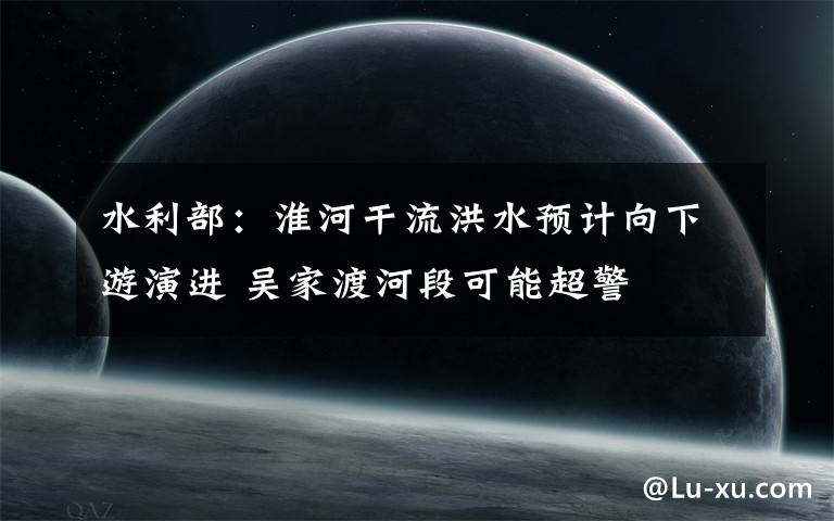 水利部:淮河干流洪水预计向下游演进 吴家渡河段可能超警