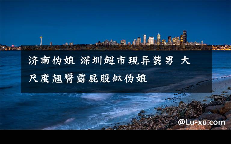 济南伪娘 深圳超市现异装男 大尺度翘臀露屁股似伪娘