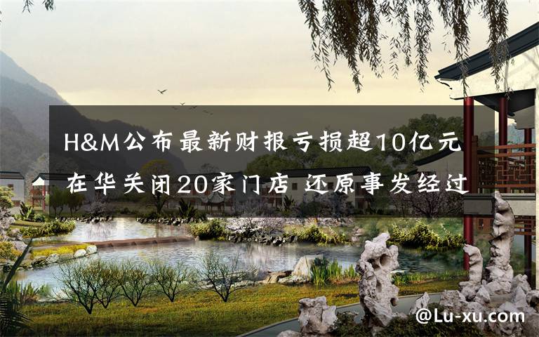 H&M公布最新财报亏损超10亿元 在华关闭20家门店 还原事发经过及背后真相!
