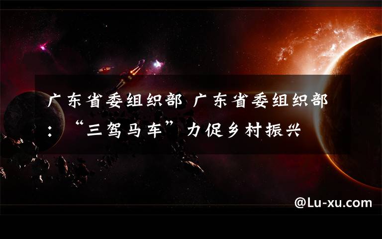 广东省委组织部 广东省委组织部:“三驾马车”力促乡村振兴