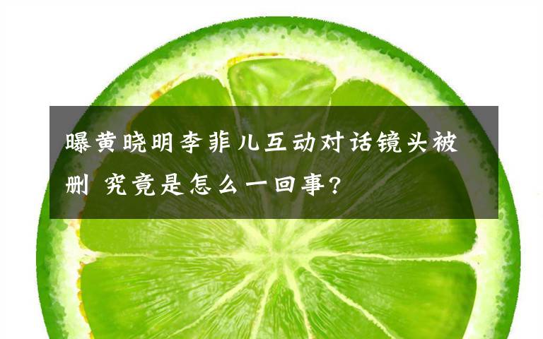 曝黄晓明李菲儿互动对话镜头被删 究竟是怎么一回事?