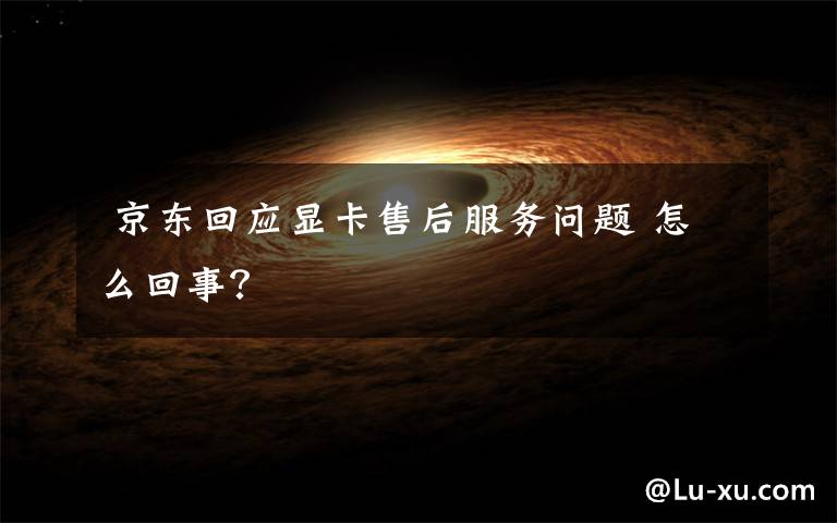 京东回应显卡售后服务问题 怎么回事?